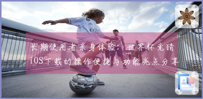 长期使用者亲身体验：世界杯竞猜iOS下载的操作便捷与功能亮点分享