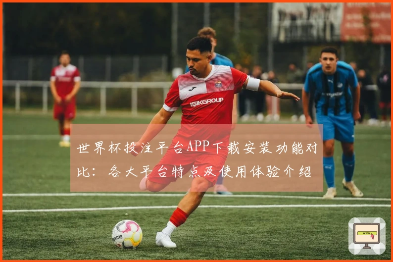 世界杯投注平台APP下载安装功能对比：各大平台特点及使用体验介绍