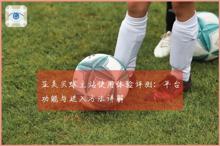 亚美买球主站使用体验评测：平台功能与进入方法详解