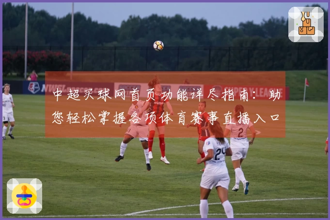 中超买球网首页功能详尽指南:助您轻松掌握各项体育赛事直播入口与体验